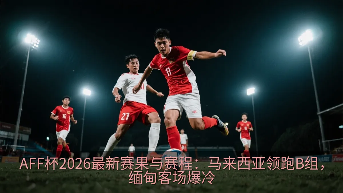 AFF杯2026最新赛果与赛程：马来西亚领跑B组，缅甸客场爆冷
